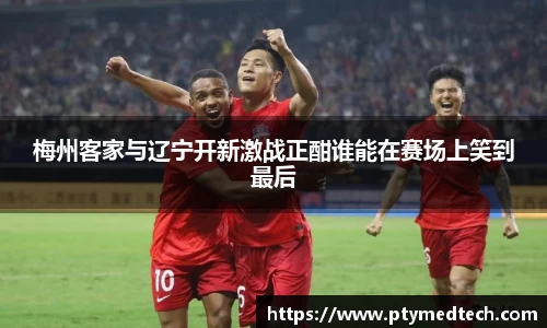 梅州客家与辽宁开新激战正酣谁能在赛场上笑到最后